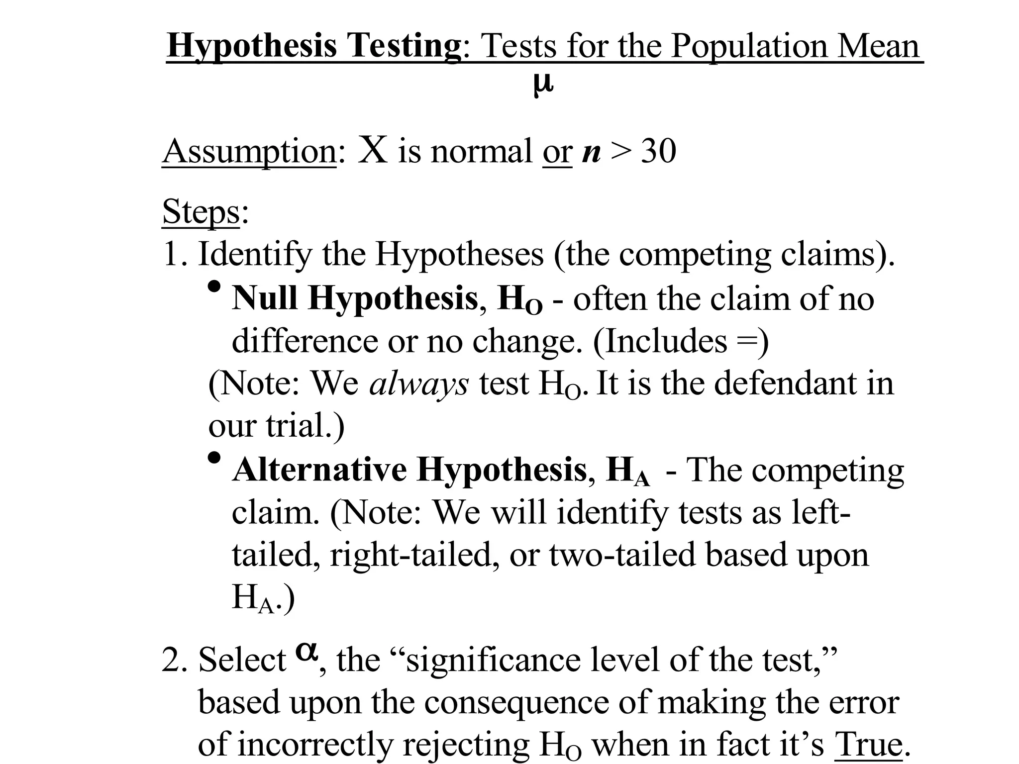 Hypothesis Testing: Tests for the Population Mean

Assumption: X is normal or n > 30
Steps:
1. Identify the Hypotheses (the competing claims).

Null Hypothesis, HO - often the claim of no
difference or no change. (Includes =)
(Note: We always test HO. It is the defendant in
our trial.)

Alternative Hypothesis, HA - The competing
claim. (Note: We will identify tests as left-
tailed, right-tailed, or two-tailed based upon
HA.)
2. Select , the “significance level of the test,”
based upon the consequence of making the error
of incorrectly rejecting HO when in fact it’s True.
 