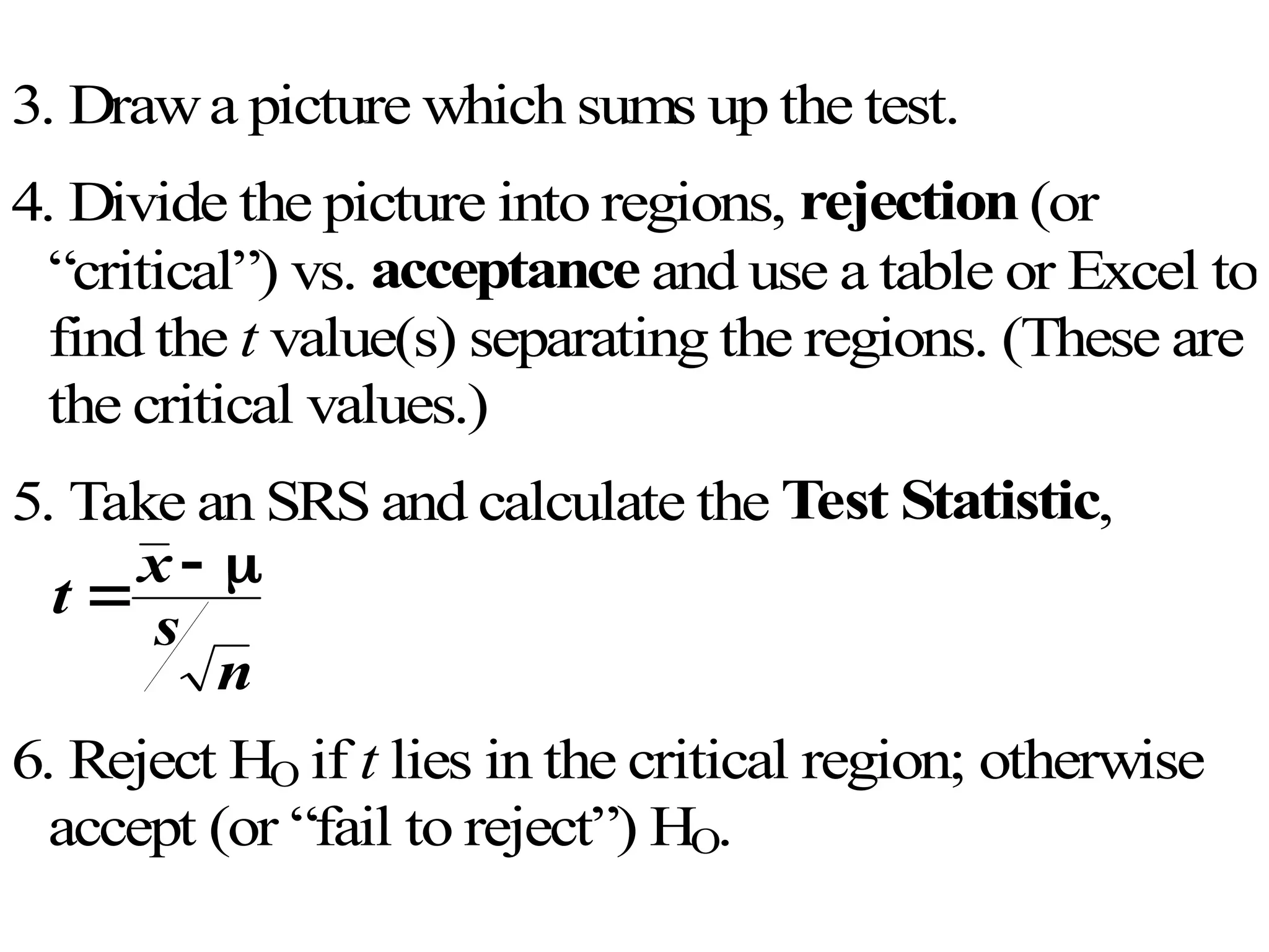 3. Drawa picture which sums up the test.
4. Divide the picture into regions, rejection (or
“critical”) vs. acceptance and use a table or Excel to
find the t value(s) separating the regions. (These are
the critical values.)
5. Take an SRS and calculate the Test Statistic,
t
x
s
n

 
6. Reject HO if t lies in the critical region; otherwise
accept (or “fail to reject”) HO.
 