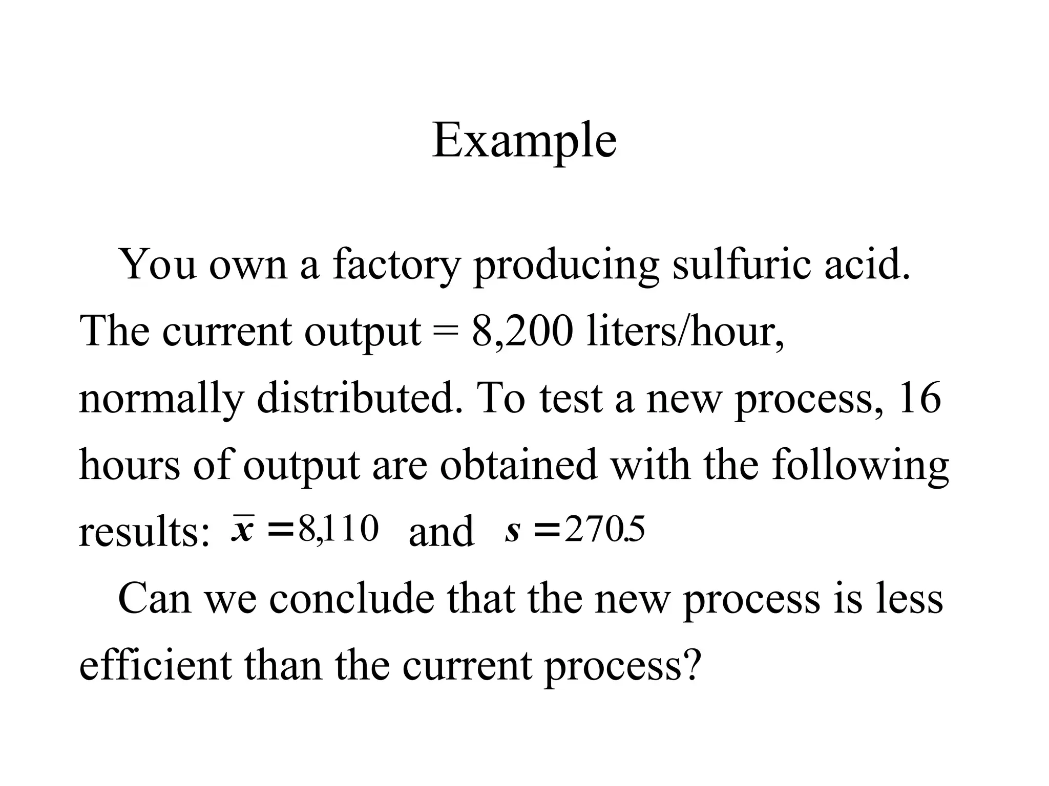 Example
You own a factory producing sulfuric acid.
The current output = 8,200 liters/hour,
normally distributed. To test a new process, 16
hours of output are obtained with the following
results: and
Can we conclude that the new process is less
efficient than the current process?
x 8110
, s 2705
.
 