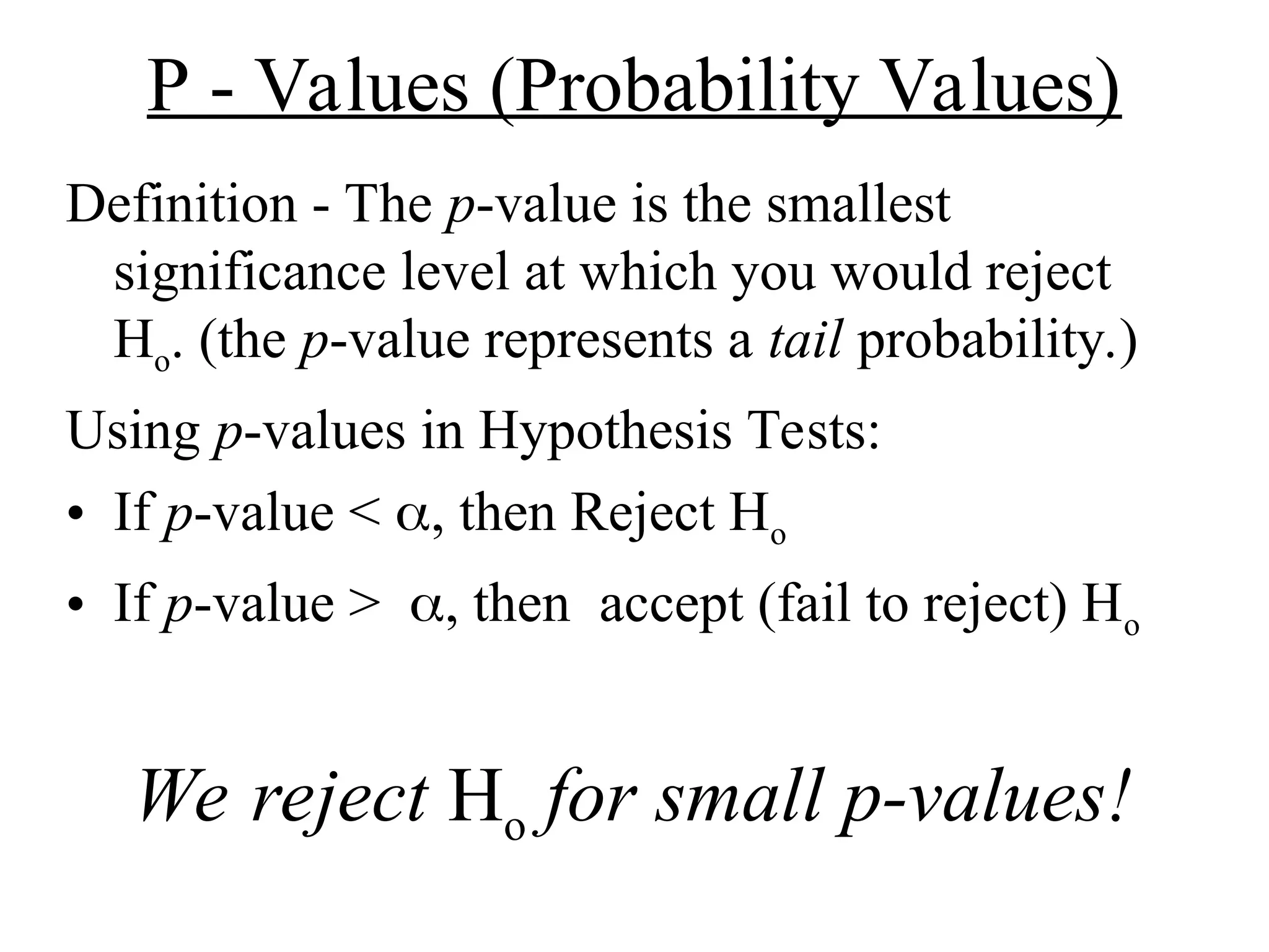 P - Values (Probability Values)
Definition - The p-value is the smallest
significance level at which you would reject
Ho. (the p-value represents a tail probability.)
Using p-values in Hypothesis Tests:
• If p-value < , then Reject Ho
• If p-value >, thenaccept (fail to reject) Ho
We reject Ho for small p-values!
 