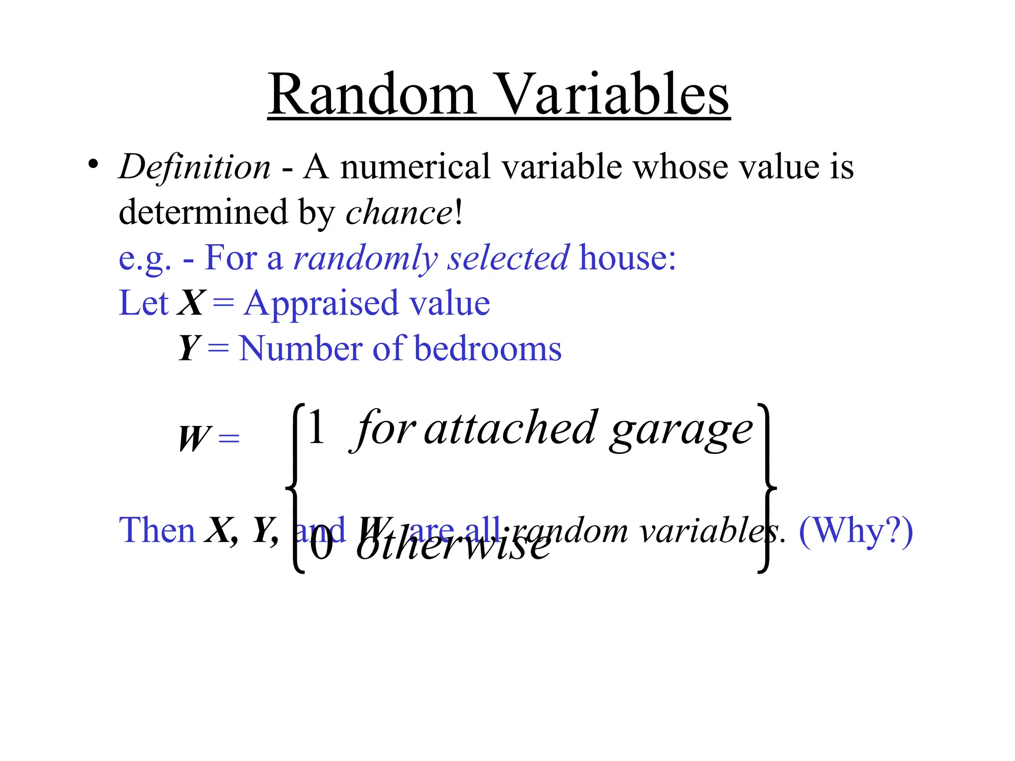 Random Variables
• Definition - A numerical variable whose value is
determined by chance!
e.g. - For a randomly selected house:
Let X = Appraised value
Y = Number of bedrooms
W =
Then X, Y, and W are all random variables. (Why?)
1
0
for attached garage
otherwise










 