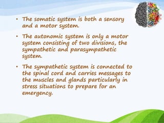 • The somatic system is both a sensory
and a motor system.
• The autonomic system is only a motor
system consisting of two divisions, the
sympathetic and parasympathetic
system.
• The sympathetic system is connected to
the spinal cord and carries messages to
the muscles and glands particularly in
stress situations to prepare for an
emergency.
 