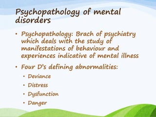 Psychopathology of mental
disorders
• Psychopathology: Brach of psychiatry
which deals with the study of
manifestations of behaviour and
experiences indicative of mental illness
• Four D’s defining abnormalities:
• Deviance
• Distress
• Dysfunction
• Danger
 