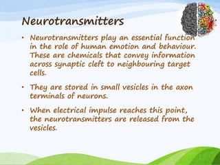 Neurotransmitters
• Neurotransmitters play an essential function
in the role of human emotion and behaviour.
These are chemicals that convey information
across synaptic cleft to neighbouring target
cells.
• They are stored in small vesicles in the axon
terminals of neurons.
• When electrical impulse reaches this point,
the neurotransmitters are released from the
vesicles.
 
