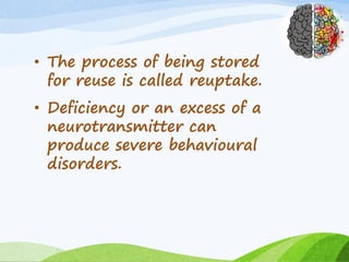 • The process of being stored
for reuse is called reuptake.
• Deficiency or an excess of a
neurotransmitter can
produce severe behavioural
disorders.
 