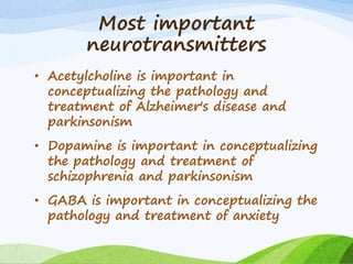 Most important
neurotransmitters
• Acetylcholine is important in
conceptualizing the pathology and
treatment of Alzheimer's disease and
parkinsonism
• Dopamine is important in conceptualizing
the pathology and treatment of
schizophrenia and parkinsonism
• GABA is important in conceptualizing the
pathology and treatment of anxiety
 