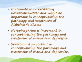 • Glutamate is an excitatory
neurotransmitter and might be
important in conceptualizing the
pathology and treatment of
Alzheimer's disease
• Norepinephrine is important in
conceptualizing the pathology and
treatment of mania and depression
• Serotonin is important in
conceptualizing the pathology and
treatment of mania and depression.
 