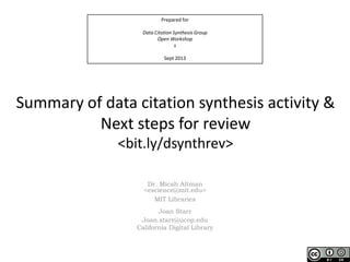 Prepared for
Data Citation Synthesis Group
Open Workshop
s
Sept 2013
Summary of data citation synthesis activity &
Next steps for review
<bit.ly/dsynthrev>
Dr. Micah Altman
<escience@mit.edu>
MIT Libraries
Joan Starr
Joan.starr@ucop.edu
California Digital Library
 