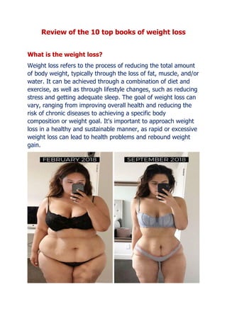 Review of the 10 top books of weight loss
What is the weight loss?
Weight loss refers to the process of reducing the total amount
of body weight, typically through the loss of fat, muscle, and/or
water. It can be achieved through a combination of diet and
exercise, as well as through lifestyle changes, such as reducing
stress and getting adequate sleep. The goal of weight loss can
vary, ranging from improving overall health and reducing the
risk of chronic diseases to achieving a specific body
composition or weight goal. It's important to approach weight
loss in a healthy and sustainable manner, as rapid or excessive
weight loss can lead to health problems and rebound weight
gain.
 