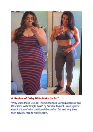 4. Review of "Why Diets Make Us Fat"
"Why Diets Make Us Fat: The Unintended Consequences of Our
Obsession with Weight Loss" by Sandra Aamodt is a insightful
examination of why traditional diets often fail and why they
may actually lead to weight gain.
 