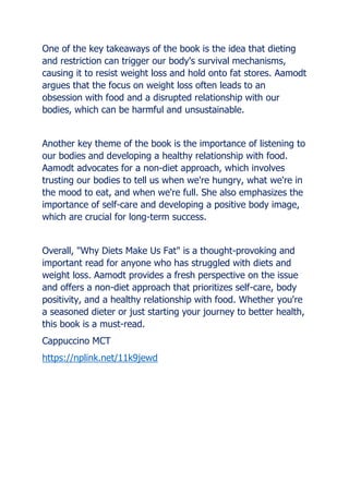 One of the key takeaways of the book is the idea that dieting
and restriction can trigger our body's survival mechanisms,
causing it to resist weight loss and hold onto fat stores. Aamodt
argues that the focus on weight loss often leads to an
obsession with food and a disrupted relationship with our
bodies, which can be harmful and unsustainable.
Another key theme of the book is the importance of listening to
our bodies and developing a healthy relationship with food.
Aamodt advocates for a non-diet approach, which involves
trusting our bodies to tell us when we're hungry, what we're in
the mood to eat, and when we're full. She also emphasizes the
importance of self-care and developing a positive body image,
which are crucial for long-term success.
Overall, "Why Diets Make Us Fat" is a thought-provoking and
important read for anyone who has struggled with diets and
weight loss. Aamodt provides a fresh perspective on the issue
and offers a non-diet approach that prioritizes self-care, body
positivity, and a healthy relationship with food. Whether you're
a seasoned dieter or just starting your journey to better health,
this book is a must-read.
Cappuccino MCT
https://nplink.net/11k9jewd
 