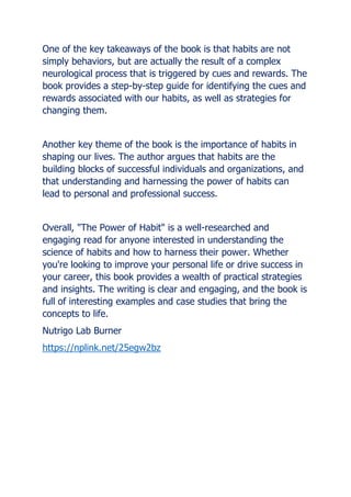 One of the key takeaways of the book is that habits are not
simply behaviors, but are actually the result of a complex
neurological process that is triggered by cues and rewards. The
book provides a step-by-step guide for identifying the cues and
rewards associated with our habits, as well as strategies for
changing them.
Another key theme of the book is the importance of habits in
shaping our lives. The author argues that habits are the
building blocks of successful individuals and organizations, and
that understanding and harnessing the power of habits can
lead to personal and professional success.
Overall, "The Power of Habit" is a well-researched and
engaging read for anyone interested in understanding the
science of habits and how to harness their power. Whether
you're looking to improve your personal life or drive success in
your career, this book provides a wealth of practical strategies
and insights. The writing is clear and engaging, and the book is
full of interesting examples and case studies that bring the
concepts to life.
Nutrigo Lab Burner
https://nplink.net/25egw2bz
 