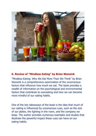 6. Review of "Mindless Eating" by Brian Wansink
"Mindless Eating: Why We Eat More Than We Think" by Brian
Wansink is a comprehensive examination of the unconscious
factors that influence how much we eat. The book provides a
wealth of information on the psychological and environmental
factors that contribute to overeating and how we can become
more mindful of our eating habits.
One of the key takeaways of the book is the idea that much of
our eating is influenced by unconscious cues, such as the size
of our plates, the lighting in the room, and the company we
keep. The author provides numerous examples and studies that
illustrate the powerful impact these cues can have on our
eating habits.
 