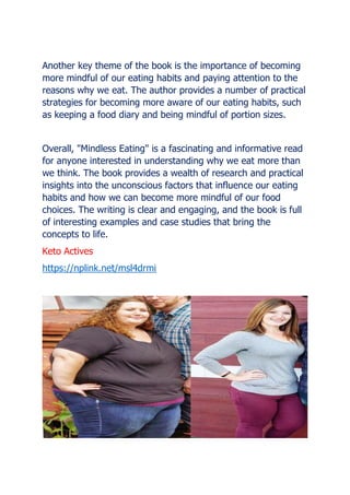 Another key theme of the book is the importance of becoming
more mindful of our eating habits and paying attention to the
reasons why we eat. The author provides a number of practical
strategies for becoming more aware of our eating habits, such
as keeping a food diary and being mindful of portion sizes.
Overall, "Mindless Eating" is a fascinating and informative read
for anyone interested in understanding why we eat more than
we think. The book provides a wealth of research and practical
insights into the unconscious factors that influence our eating
habits and how we can become more mindful of our food
choices. The writing is clear and engaging, and the book is full
of interesting examples and case studies that bring the
concepts to life.
Keto Actives
https://nplink.net/msl4drmi
 