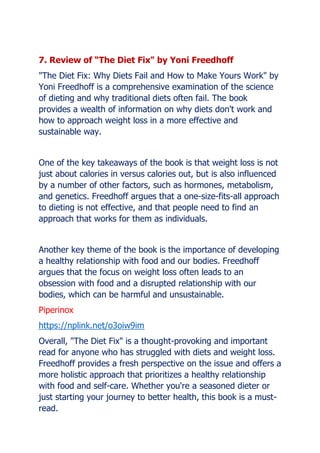 7. Review of The Diet Fix" by Yoni Freedhoff
"The Diet Fix: Why Diets Fail and How to Make Yours Work" by
Yoni Freedhoff is a comprehensive examination of the science
of dieting and why traditional diets often fail. The book
provides a wealth of information on why diets don't work and
how to approach weight loss in a more effective and
sustainable way.
One of the key takeaways of the book is that weight loss is not
just about calories in versus calories out, but is also influenced
by a number of other factors, such as hormones, metabolism,
and genetics. Freedhoff argues that a one-size-fits-all approach
to dieting is not effective, and that people need to find an
approach that works for them as individuals.
Another key theme of the book is the importance of developing
a healthy relationship with food and our bodies. Freedhoff
argues that the focus on weight loss often leads to an
obsession with food and a disrupted relationship with our
bodies, which can be harmful and unsustainable.
Piperinox
https://nplink.net/o3oiw9im
Overall, "The Diet Fix" is a thought-provoking and important
read for anyone who has struggled with diets and weight loss.
Freedhoff provides a fresh perspective on the issue and offers a
more holistic approach that prioritizes a healthy relationship
with food and self-care. Whether you're a seasoned dieter or
just starting your journey to better health, this book is a must-
read.
 