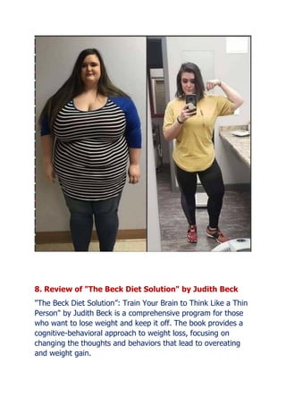 8. Review of "The Beck Diet Solution" by Judith Beck
"The Beck Diet Solution: Train Your Brain to Think Like a Thin
Person" by Judith Beck is a comprehensive program for those
who want to lose weight and keep it off. The book provides a
cognitive-behavioral approach to weight loss, focusing on
changing the thoughts and behaviors that lead to overeating
and weight gain.
 