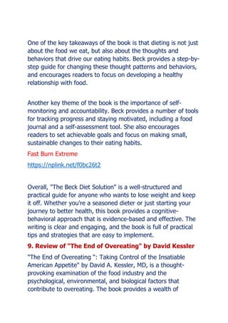 One of the key takeaways of the book is that dieting is not just
about the food we eat, but also about the thoughts and
behaviors that drive our eating habits. Beck provides a step-by-
step guide for changing these thought patterns and behaviors,
and encourages readers to focus on developing a healthy
relationship with food.
Another key theme of the book is the importance of self-
monitoring and accountability. Beck provides a number of tools
for tracking progress and staying motivated, including a food
journal and a self-assessment tool. She also encourages
readers to set achievable goals and focus on making small,
sustainable changes to their eating habits.
Fast Burn Extreme
https://nplink.net/f0bc26t2
Overall, "The Beck Diet Solution" is a well-structured and
practical guide for anyone who wants to lose weight and keep
it off. Whether you're a seasoned dieter or just starting your
journey to better health, this book provides a cognitive-
behavioral approach that is evidence-based and effective. The
writing is clear and engaging, and the book is full of practical
tips and strategies that are easy to implement.
9. Review of "The End of Overeating" by David Kessler
"The End of Overeating : Taking Control of the Insatiable
American Appetite" by David A. Kessler, MD, is a thought-
provoking examination of the food industry and the
psychological, environmental, and biological factors that
contribute to overeating. The book provides a wealth of
 