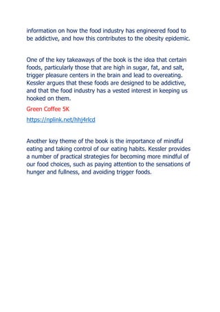information on how the food industry has engineered food to
be addictive, and how this contributes to the obesity epidemic.
One of the key takeaways of the book is the idea that certain
foods, particularly those that are high in sugar, fat, and salt,
trigger pleasure centers in the brain and lead to overeating.
Kessler argues that these foods are designed to be addictive,
and that the food industry has a vested interest in keeping us
hooked on them.
Green Coffee 5K
https://nplink.net/hhj4rlcd
Another key theme of the book is the importance of mindful
eating and taking control of our eating habits. Kessler provides
a number of practical strategies for becoming more mindful of
our food choices, such as paying attention to the sensations of
hunger and fullness, and avoiding trigger foods.
 