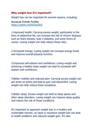 Why weight loss It's important?
Weight loss can be important for several reasons, including:
NuviaLab Female Fertility
https://nplink.net/642ws0c9
1.Improved health: Carrying excess weight, particularly in the
form of abdominal fat, can increase the risk of chronic diseases
such as heart disease, type 2 diabetes, and some forms of
cancer. Losing weight can help reduce these risks.
2.Increased energy: Losing weight can increase energy levels
and improve overall physical function.
3.Improved self-esteem and confidence: Losing weight and
achieving a healthy body weight can lead to increased self-
esteem and confidence.
4.Better mobility and reduced pain: Carrying excess weight can
put strain on joints and lead to pain and discomfort. Losing
weight can help reduce these symptoms.
5.Better sleep: Excess weight can lead to sleep apnea and
other sleep disorders. Losing weight can improve sleep quality
and reduce the risk of these conditions.
It's important to approach weight loss in a healthy and
sustainable manner, as rapid or excessive weight loss can lead
to health problems and rebound weight gain. It's also
 