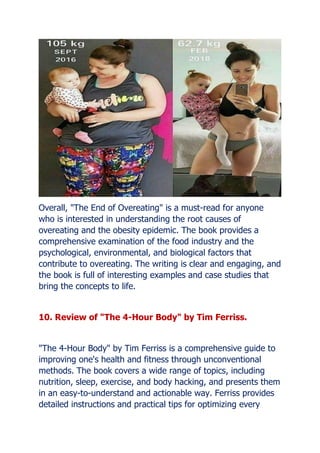 Overall, "The End of Overeating" is a must-read for anyone
who is interested in understanding the root causes of
overeating and the obesity epidemic. The book provides a
comprehensive examination of the food industry and the
psychological, environmental, and biological factors that
contribute to overeating. The writing is clear and engaging, and
the book is full of interesting examples and case studies that
bring the concepts to life.
10. Review of "The 4-Hour Body" by Tim Ferriss.
"The 4-Hour Body" by Tim Ferriss is a comprehensive guide to
improving one's health and fitness through unconventional
methods. The book covers a wide range of topics, including
nutrition, sleep, exercise, and body hacking, and presents them
in an easy-to-understand and actionable way. Ferriss provides
detailed instructions and practical tips for optimizing every
 