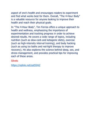 aspect of one's health and encourages readers to experiment
and find what works best for them. Overall, "The 4-Hour Body"
is a valuable resource for anyone looking to improve their
health and reach their physical goals.
In "The 4-Hour Body", Tim Ferriss offers a unique approach to
health and wellness, emphasizing the importance of
experimentation and tracking progress in order to achieve
desired results. He covers a wide range of topics, including
nutrition (such as slow-carb and ketogenic diets), exercise
(such as high-intensity interval training), and body hacking
(such as using ice baths and red-light therapy to improve
recovery). He also explores the science behind sleep, sex, and
stress management, and provides practical tips for improving
each of these areas.
Silvets
https://nplink.net/zat554i2
 