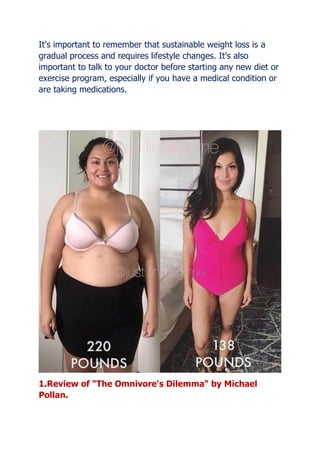 It's important to remember that sustainable weight loss is a
gradual process and requires lifestyle changes. It's also
important to talk to your doctor before starting any new diet or
exercise program, especially if you have a medical condition or
are taking medications.
1.Review of "The Omnivore's Dilemma" by Michael
Pollan.
 