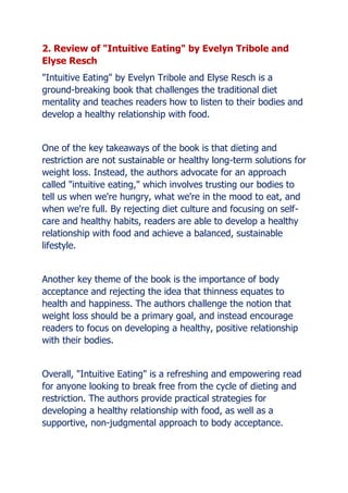 2. Review of "Intuitive Eating" by Evelyn Tribole and
Elyse Resch
"Intuitive Eating" by Evelyn Tribole and Elyse Resch is a
ground-breaking book that challenges the traditional diet
mentality and teaches readers how to listen to their bodies and
develop a healthy relationship with food.
One of the key takeaways of the book is that dieting and
restriction are not sustainable or healthy long-term solutions for
weight loss. Instead, the authors advocate for an approach
called "intuitive eating," which involves trusting our bodies to
tell us when we're hungry, what we're in the mood to eat, and
when we're full. By rejecting diet culture and focusing on self-
care and healthy habits, readers are able to develop a healthy
relationship with food and achieve a balanced, sustainable
lifestyle.
Another key theme of the book is the importance of body
acceptance and rejecting the idea that thinness equates to
health and happiness. The authors challenge the notion that
weight loss should be a primary goal, and instead encourage
readers to focus on developing a healthy, positive relationship
with their bodies.
Overall, "Intuitive Eating" is a refreshing and empowering read
for anyone looking to break free from the cycle of dieting and
restriction. The authors provide practical strategies for
developing a healthy relationship with food, as well as a
supportive, non-judgmental approach to body acceptance.
 