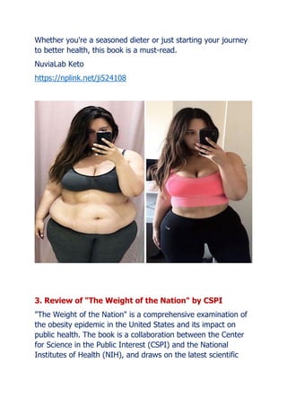 Whether you're a seasoned dieter or just starting your journey
to better health, this book is a must-read.
NuviaLab Keto
https://nplink.net/ji524108
3. Review of "The Weight of the Nation" by CSPI
"The Weight of the Nation" is a comprehensive examination of
the obesity epidemic in the United States and its impact on
public health. The book is a collaboration between the Center
for Science in the Public Interest (CSPI) and the National
Institutes of Health (NIH), and draws on the latest scientific
 