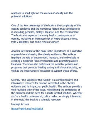 research to shed light on the causes of obesity and the
potential solutions.
One of the key takeaways of the book is the complexity of the
obesity epidemic and the numerous factors that contribute to
it, including genetics, biology, lifestyle, and the environment.
The book also explores the many health consequences of
obesity, including an increased risk of heart disease, stroke,
type 2 diabetes, and some types of cancer.
Another key theme of the book is the importance of a collective
approach to addressing the obesity epidemic. The authors
highlight the role of government, industry, and individuals in
creating a healthier food environment and promoting active
lifestyles. The book also addresses the need for policies and
programs that promote healthy eating and physical activity, as
well as the importance of research to support these efforts.
Overall, "The Weight of the Nation" is a comprehensive and
informative resource for anyone interested in the obesity
epidemic and its impact on public health. The authors provide a
well-rounded view of the issue, highlighting the complexity of
the problem and the need for a multi-faceted solution. Whether
you're a health professional, policy maker, or simply interested
in the topic, this book is a valuable resource.
Moringa Actives
https://nplink.net/ms95bsk2
 