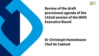 Review of the draft
provisional agenda of the
152nd session of the WHO
Executive Board
Dr Christoph Hamelmann
Chef de Cabinet
 
