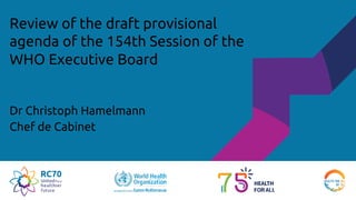 Review of the draft provisional
agenda of the 154th Session of the
WHO Executive Board
Dr Christoph Hamelmann
Chef de Cabinet
 