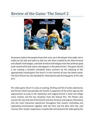 Review of the Game: The Smurf 2
At present, before the people throw their arms up in the despair that might not in
reality be too bad and awful as that has also been created by the Way-Forward
and Ubisoft Technologies, and both of these technologies have the prettiest good
track record while that comes and appears in the plate-former. The game Smurfs
2 are creating a fantastic comeback these summers by the releasing of the
appropriately named game The Smurf 2 in the cinemas all over the whole world.
The Sony Picture has also decided for releasing the plat-forming game at the side
of it.
The video game Smurf 2 is also an exciting, thrilling and full of action adventures
plat-former which also provides the Smurfs 2 supporters of the entire ages by the
opportunities to jump in the mysterious and magical Smurfs 2 relive and village
iconic instants and the key situations from the feature film. The Players also
assume the role and task of the Smurfs and also immerse and engross themselves
into the most interactive adventures throughout that movie's enthralling and
captivating environments together with the Paris and the New York City, and
increase their movie’s experience in world elite and exclusive for video games for
 