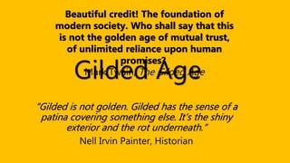 Gilded Age
“Gilded is not golden. Gilded has the sense of a
patina covering something else. It’s the shiny
exterior and the rot underneath.”
Nell Irvin Painter, Historian
Beautiful credit! The foundation of
modern society. Who shall say that this
is not the golden age of mutual trust,
of unlimited reliance upon human
promises?
Mark Twain, The Gilded Age
 
