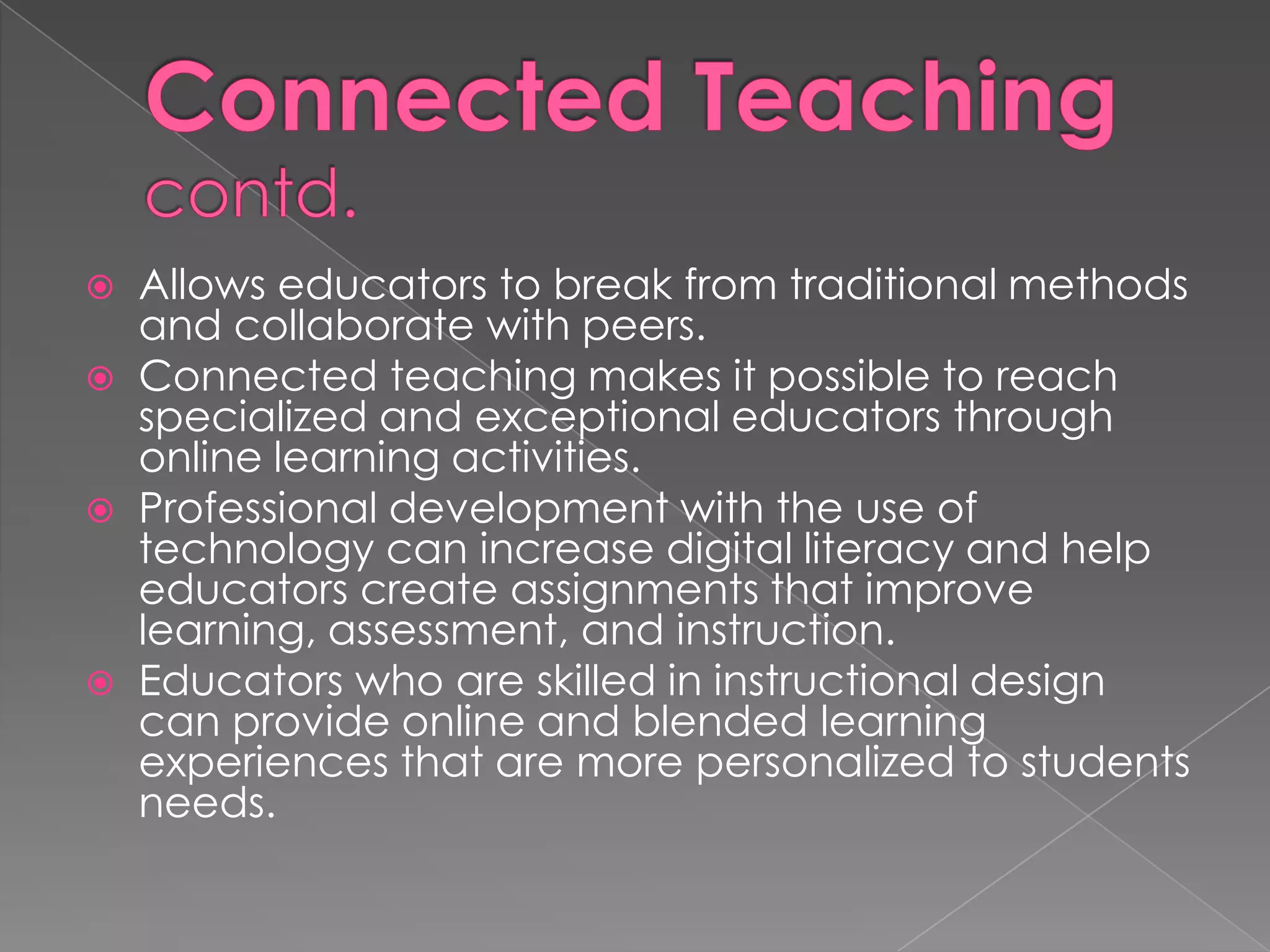  Allows educators to break from traditional methods
  and collaborate with peers.
 Connected teaching makes it possible to reach
  specialized and exceptional educators through
  online learning activities.
 Professional development with the use of
  technology can increase digital literacy and help
  educators create assignments that improve
  learning, assessment, and instruction.
 Educators who are skilled in instructional design
  can provide online and blended learning
  experiences that are more personalized to students
  needs.
 