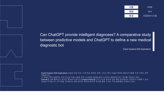 박사
Can ChatGPT provide intelligent diagnoses? A comparative study
between predictive models and ChatGPT to define a new medical
diagnostic bot
이름
학위
이태영
산업정보시스템
학과
Expert Systems With Applications
Expert Systems With Applications 저널은 인공 지능, 기계 학습, 컴퓨터 과학, 그리고 정보 기술과 관련된 응용 연구들을 주로 다루는 과학
저널입니다.
이 저널은 특히 실용적인 인공 지능의 적용 사례와 전문 시스템에 초점을 맞추고 있으며, 광범위한 연구 분야를 커버하고 있다.
Elsevier에 의해 출판되고 있으며, 꽤 높은 인용 지수(Impact Factor)를 가진 것으로 알려져 있어 해당 분야에서는 유명하고 신뢰할 수 있는
저널로 여겨집니다. 연구자들 사이에서는 해당 분야의 중요한 발전과 혁신을 접할 수 있는 주요 출판물로 인정받고 있다.
 