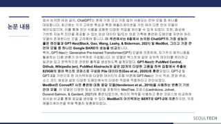논문 내용
앞서 논의한 바와 같이, ChatGPT는 현재 가장 크고 가장 많이 사용되는 언어 모델 중 하나를
대표합니다. 최근에는 각각 고유한 특성과 특정 애플리케이션을 가진 여러 다른 언어 모델이
제안되었으며, 이를 통해 진단 식별을 포함한 다양한 작업을 처리할 수 있게 되었다. 또한, 증상에
기반한 지능적 진단을 제공할 수 있는 임상 데이터 및/또는 의료 기록에 훈련된 도메인별 자연어 처리
모델이 존재한다는 것을 고려해야 합니다. 이 섹션에서는 6절에서 논의된 ChatGPT의 가장 성능이
좋은 엔진들과 GPT-Neo(Black, Gao, Wang, Leahy, & Biderman, 2021) 및 MedBot, 그리고 가장 큰
언어 모델 중 하나인 Google BARD의 성능을 비교합니다.
특히, GPT-Neo는 Generative Pre-trained Transformer(GPT) 모델에 의존하며, 자기주의 메커니즘을
활용하는 다층 변환기 아키텍처로 구성됩니다. 이 모델은 텍스트와 같은 순차적 데이터를 처리하고
일관성 있고 문맥적으로 관련된 출력을 생성하도록 설계되었다. GPT-Neo는 PubMed Central,
Github, Wikipedia (en), PubMed Abstracts와 같은 22개의 다양한 고품질 하위 집합에서 추출된
825GB의 영어 텍스트 코퍼스로 구성된 Pile 데이터셋(Gao et al., 2020)에 훈련되었다. GPT-2 및
GPT-3을 기반으로 한 아키텍처와 다양한 데이터의 조합 덕분에 GPT-Neo는 기사 작성, 문장 완성,
소스 코드 생성과 같은 다양한 도메인에서의 다양한 작업에 적합하다고 판단되었다.
MedBot은 ConveRT 사전 훈련된 대화 응답 모델(Henderson et al., 2019)을 사용하는 변환기 기반
언어 모델. 이 모델은 다양한 임상 도메인을 포함하는 MedTree 코퍼스(Liednikova, Jolivet,
Durand-Salmon, & Gardent, 2021)에 훈련되었으며, 쿼리의 맥락을 식별하고 훈련 코퍼스와 비교하여
유사성 비교를 통해 응답을 생성할 수 있다. MedBot의 아키텍처는 BERT와 GPT-2에 의존하지만, 의료
애플리케이션을 위해 특별히 맞춤화되었다.
 