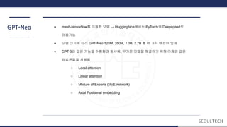 GPT-Neo ● mesh-tensorflow를 이용한 모델 → Huggingface에서는 PyTorch와 Deepspeed로
이용가능
● 모델 크기에 따라 GPT-Neo 125M, 350M, 1.3B, 2.7B 총 네 가지 버전이 있음
● GPT-3와 같은 기능을 수행함과 동시에, 무거운 모델을 해결하기 위해 아래와 같은
방법론들을 사용함
○ Local attention
○ Linear attention
○ Mixture of Experts (MoE network)
○ Axial Positional embedding
 