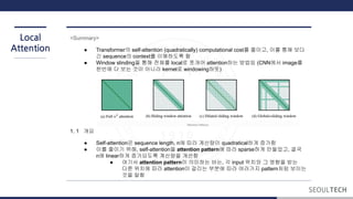 Local
Attention
<Summary>
● Transformer의 self-attention (quadratically) computational cost를 줄이고, 이를 통해 보다
긴 sequence의 context를 이해하도록 함
● Window slinding을 통해 전체를 local로 쪼개어 attention하는 방법임 (CNN에서 image를
한번에 다 보는 것이 아니라 kernel로 windowing하듯)
1. 1 개요
● Self-attention은 sequence length, n에 따라 계산량이 quadratical하게 증가함
● 이를 줄이기 위해, self-attention을 attention pattern에 따라 sparse하게 만들었고, 결국
n에 linear하게 증가되도록 계산량을 개선함
● 여기서 attention pattern이 의미하는 바는, 각 input 위치와 그 영향을 받는
다른 위치에 따라 attention이 걸리는 부분에 따라 여러가지 pattern처럼 보이는
것을 말함
 