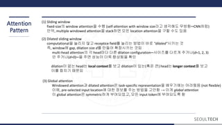 Attention
Pattern
(1) Sliding window
fixed-size의 window attention을 수행 (self-attention with window size라고 생각해도 무방함─CNN처럼)
만약, multiple windowed attention을 stack하면 모든 location attention을 구할 수도 있음
(2) Dilated sliding window
computational을 늘리지 않고 receptice field를 늘리는 방법이 바로 "dilated"시키는 것
즉, window에 gap, dilation size d를 만들어 확장시키는 것임
multi-head attention의 각 head마다 다른 dilation configuration─사이즈를 다르게 주거나(d=1, 2, 3)
안 주거나(d=0)─을 주면 성능이 더욱 향상됨을 확인
dilation이 없는 head는 local context를 보고 dilation이 있는(혹은 큰) head는 longer context를 보고
이를 합치기 때문임
(3) Global attention
Windowed attention과 dilated attention은 task-specific representation을 배우기에는 어려웠음 (not flexible)
이에, pre-selected input location에 대한 정보를 주는 방법을 고안함 → 이게 global attention
이 global attention은 symmetric하게 부여되었고, 모든 input token에 부여되도록 함
 