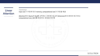 Linear
Attention
<Summary>
input size가 커짐에 따라 memory, computational cost가 커짐을 해결
Attention에서 Query와 Key를 내적하는 과정에서 Q, K의 dimension에 비례하여 증가하는
computational cost, O(n2
)를 회피하는 방법을 제안함
 
