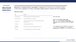 (Revisted)
Attention
Attention이란, Seq2Seq모델에서 decoding할 시 input을 한 번 더 참고하고자 고안된 알고리즘임
구체적으로는, decoder의 t시점에서 전체 input의 hidden state에서 집중해야 할 부분은 weight함
Attention Process
Query, Key, Value
Query : t시점에 decoder의 hidden state
Key : 모든 시점에서 encoder의 hidden states
Value : 모든 시점에서 encoder의 hidden states (key와
mapping되어 있는 값이라는 뜻이긴 하나, 결국 key와
같음)
주어진 Query에 대하여 모든 Key와의 유사도를 구하고
유사도가 반영된 값(Value)를 모두 더하여 return함
self-attention에서는 Q=K=V로 시작함 (학습동안 달라짐)
 