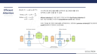 Efficient
Attention
수식적으로 봐도 Q와 K를 내적하지 않고 K와 V를 먼저
내적하고 곱한 것을 알 수 있음
efficient attention은 위와 같은 구조로 바꾸어 Dot-Product Attention과
같은 계산 결과를 가지면서 computational cost를 줄인 방법임
아래 그림을 참고하면, Q와 K를 내적해야하는 과정에서 pairwise similarity를 계산해야하
cost를 회피하기 위하여 고안하였음
 