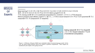 Mixture
Of
Experts
<Summary>
Deep Learning의 도래 이후, 모델 학습 파라미터 수(=모델 크기)에 비례하여 성능이 향상됨
물론 그에 맞게 데이터셋 증가와 학습 파라미터들을 tuning해주어야 함
이에, training cost를 줄이고자 conditional computation하는 방법들이 고안되기 시작함 (dropout)
Mixture of Experts layer (MoE)는 Expert라고 불리는, 그 자체로 neural network이면서 학습가능한 parameter를 지닌
network를 여러 개 component로 둔 network임
Gating network를 통해 학습 Expert를
고르고 해당 Expert network만 학습함
(=Conditional computation)
 