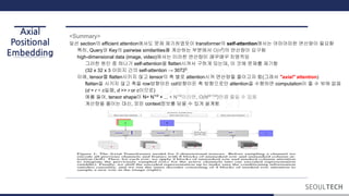 Axial
Positional
Embedding
<Summary>
앞선 section의 efficient attention에서도 문제 제기하였듯이 transformer의 self-attention에서는 어마어마한 연산량이 필요함
특히, Query와 Key의 pairwise similarities를 계산하는 부분에서 O(n2
)의 연산량이 요구됨
high-dimensional data (image, video)에서는 이러한 연산량이 매우매우 치명적임
그러한 원인 중 하나가 self-attention을 flatten시켜서 구하게 되는데, 이 것에 문제를 제기함
(32 x 32 x 3 이미지 간의 self-attention → 30722
이에, tensor를 flatten시키지 않고 tensor의 축 별로 attention시켜 연산량을 줄이고자 함(그래서 "axial" attention)
flatten을 시키지 않고 축을 row방향이든 col방향이든 축 방향으로만 attention을 수행하면 computation이 줄 수 밖에 없음
(d = r × c일때, d >> r or c이므로)
예를 들어, tensor shape이 N= N1/d
× ... × N1/d
이라면, O(N(d-1)/d
)만큼 줄일 수 있음
계산량을 줄이는 대신, 모든 context정보를 담을 수 있게 설계함
 