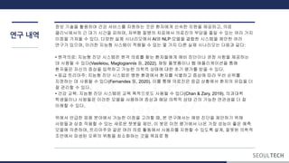 연구 내역
정보 기술을 활용하여 건강 서비스를 지원하는 것은 환자에게 신속한 지원을 제공하고, 의료
클리닉에서의 긴 대기 시간을 피하며, 저위험 질병의 치료에서 의료진의 부담을 줄일 수 있는 여러 가지
이점을 가져올 수 있다. 다양한 실제 시나리오에서 AI와 NLP 모델을 결합한 시스템을 제안한 여러
연구가 있으며, 이러한 지능형 시스템이 적용될 수 있는 몇 가지 다른 실제 시나리오는 다음과 같다:
• 원격의료: 지능형 진단 시스템은 원격 의료를 찾는 환자들에게 예비 진단이나 권장 사항을 제공하는
데 사용될 수 있다(Vasileiou, Maglogiannis 등, 2022). 채팅 플랫폼이나 웹 애플리케이션을 통해
환자들은 자신의 증상을 입력하고 가능한 의학적 상태에 대한 초기 평가를 받을 수 있다.
• 응급 트리아주: 지능형 진단 시스템은 병원 환경에서 환자를 식별하고 증상에 따라 우선 순위를
지정하는 데 사용될 수 있다(Fernandes 등, 2020). 이를 통해 의료진은 응급 상황에서 환자의 유입을 더
잘 관리할 수 있다.
• 건강 교육: 지능형 진단 시스템은 교육 목적으로도 사용될 수 있다(Chan & Zary, 2019). 의과대학
학생들이나 사람들은 이러한 모델을 사용하여 증상과 해당 의학적 상태 간의 가능한 연관성을 더 잘
이해할 수 있다.
위에서 언급한 응용 분야에서 가능한 이점을 고려할 때, 본 연구에서는 예방 진단을 제안하기 위해
사람들과 상호 작용할 수 있는 새로운 챗봇을 제안. 이 봇은 이전 평가에서 나온 가장 성능이 좋은 예측
모델에 의존하며, 트리아주와 같은 여러 의료 활동에서 사용자를 지원할 수 있도록 설계, 잘못된 의학적
조언에서 파생된 오류의 위험을 최소화하는 것을 목표로 함
 