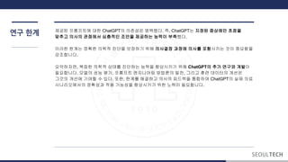 연구 계 제공된 프롬프트에 대한 ChatGPT의 의존성은 명백했다. 즉, ChatGPT는 지정된 증상에만 초점을
맞추고 의사의 관점에서 심층적인 조언을 제공하는 능력이 부족했다.
이러한 계는 정확한 의학적 진단을 보장하기 위해 의사결정 과정에 의사를 포함시키는 것이 중요함을
강조합니다.
요약하자면, 복잡한 의학적 상태를 진단하는 능력을 향상시키기 위해 ChatGPT의 추가 연구와 개발이
필요합니다. 모델의 성능 평가, 프롬프트 엔지니어링 방법론의 발전, 그리고 훈련 데이터의 개선은
그것의 개선에 기여할 수 있다. 또한, 계를 해결하고 의사의 피드백을 통합하여 ChatGPT의 실제 의료
시나리오에서의 정확성과 적용 가능성을 향상시키기 위한 노력이 필요합니다.
 