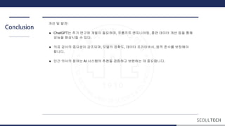 Conclusion
개선 및 발전:
● ChatGPT는 추가 연구와 개발이 필요하며, 프롬프트 엔지니어링, 훈련 데이터 개선 등을 통해
성능을 향상시킬 수 있다.
● 의료 감사의 중요성이 강조되며, 모델의 정확도, 데이터 프라이버시, 법적 준수를 보장해야
합니다.
● 인간 의사의 참여는 AI 시스템의 추천을 검증하고 보완하는 데 중요합니다.
 
