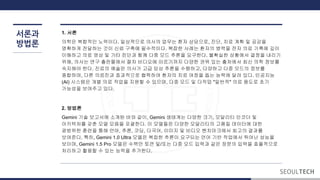 서론과
방법론
1. 서론
의학은 복합적인 노력이다. 일상적으로 의사의 업무는 환자 상담으로, 진단, 치료 계획 및 공감을
명확하게 전달하는 것이 신뢰 구축에 필수적이다. 복잡한 사례는 환자의 병력을 전자 의료 기록에 깊이
이해하고 의료 영상 및 기타 진단과 함께 다중 모드 추론을 요구한다. 불확실한 상황에서 결정을 내리기
위해, 의사는 연구 출판물에서 절차 비디오에 이르기까지 다양한 권위 있는 출처에서 최신 의학 정보를
숙지해야 한다. 진료의 예술은 의사가 고급 임상 추론을 수행하고, 다양하고 다중 모드의 정보를
종합하며, 다른 의료진과 효과적으로 협력하여 환자의 치료 여정을 돕는 능력에 달려 있다. 인공지능
(AI) 시스템은 개별 의료 작업을 지원할 수 있으며, 다중 모드 및 다작업 "일반적" 의료 용도로 초기
가능성을 보여주고 있다.
2. 방법론
Gemini 기술 보고서에 소개된 바와 같이, Gemini 생태계는 다양한 크기, 모달리티 인코더 및
아키텍처를 갖춘 모델 모음을 포괄한다. 이 모델들은 다양한 모달리티의 고품질 데이터에 대한
광범위한 훈련을 통해 언어, 추론, 코딩, 다국어, 이미지 및 비디오 벤치마크에서 최고의 결과를
보여준다. 특히, Gemini 1.0 Ultra 모델은 복잡한 추론이 요구되는 언어 기반 작업에서 뛰어난 성능을
보이며, Gemini 1.5 Pro 모델은 수백만 토큰 및/또는 다중 모드 입력과 같은 장문의 입력을 효율적으로
처리하고 활용할 수 있는 능력을 추가한다.
 