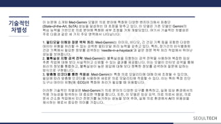 기술적인
차별성
이 논문에 소개된 Med-Gemini 모델은 의료 분야에 특화된 다양한 벤치마크에서 최첨단
(State-of-the-Art, SoTA) 성능을 달성하는 데 초점을 맞추고 있다. 이 모델은 기존 모델인 Gemini의
핵심 능력을 기반으로 의료 분야에 특화된 세부 조정을 거쳐 개발되었다. 여기서 기술적인 차별성은
주로 다음과 같은 세 가지 주요 영역에서 나타납니다:
1. 멀티모달 이해와 장문 맥락 처리: Med-Gemini는 이미지, 비디오, 긴 건강 기록 등을 포함한 다양한
데이터 유형을 처리할 수 있는 강력한 멀티모달 처리 능력을 갖추고 있다. 특히, 장기간의 비식별화된
건강 기록에서 필요한 정보를 검색하는 ‘needle-in-a-haystack’과 같은 장문 맥락 처리 작업에서 뛰어난
성능을 보여줍니다.
2. 불확실성 지향 검색 전략: Med-Gemini는 불확실성을 지향하는 검색 전략을 사용하여 복잡한 임상
추론 작업에 대해 보다 사실적이고 신뢰할 수 있는 결과를 제공합니다. 이는 모델이 인터넷 검색을 통해
최신의 정보를 통합하고, 불확실성이 높은 응답에 대해 보다 정확한 정보를 검색하여 질문에 답하는
방식으로 구현됩니다.
3. 맞춤형 인코더를 통한 적응성: Med-Gemini는 특정 의료 모달리티에 대해 미세 조정될 수 있으며,
필요에 따라 맞춤형 인코더를 사용하여 새로운 의료 모달리티에 적응할 수 있다. 이는 특히 특정 진단
도구나 데이터 유형(예: ECG)에 특화된 처리가 필요할 때 유용합니다.
이러한 기술적인 차별성은 Med-Gemini가 의료 분야의 다양한 요구를 충족하고, 실제 임상 환경에서의
적용 가능성을 탐색하는 데 중요한 역할을 합니다. 또한, 이 모델은 임상 요약, 의료 의뢰서 생성, 의료
문서 간소화 작업에서 인간 전문가를 능가하는 성능을 보여 주며, 실제 의료 환경에서 AI의 유용성을
제시하는 예로서 중요한 의미를 가집니다.
 
