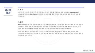 평가와
결과
3. 평가
텍스트 기반 추론, 다중 모드, 장문 컨텍스트 처리 작업을 포함하여 의학 분야에서 Med-Gemini의
성능을 평가한다. Med-Gemini는 이러한 벤치마크를 통해 다양한 의료 능력에 걸쳐 우수한 성능을
보여준다.
4. 결과
Med-Gemini는 텍스트 기반 작업에서 고급 추론을 보여주며, 다양한 의료 벤치마크에서 최고의 성능을
달성한다. 또한, 실제 세계 유틸리티의 잠재력을 미리 보여주는 정량적 평가를 통해 의료 요약, 의료
의뢰 편지 생성, EHR 질문 답변 작업에서 인간 전문가를 능가하는 성능을 보여준다.
이 문서는 AI와 의료 분야에서의 다중 모드 모델의 새로운 패밀리를 소개하며, 복잡한 임상 추론
작업에서 더 사실적이고 신뢰할 수 있는 결과를 제공하기 위한 웹 검색의 사용을 강화하는 등의 새로운
발전을 설명하고 있다.
 